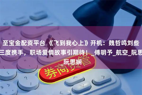 至宝金配资平台 《飞到我心上》开机：魏哲鸣刘些宁三度携手，职场爱情故事引期待！_傅明予_航空_阮思娴