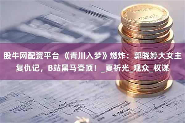 股牛网配资平台 《青川入梦》燃炸：郭晓婷大女主复仇记，B站黑马登顶！_夏祈光_观众_权谋