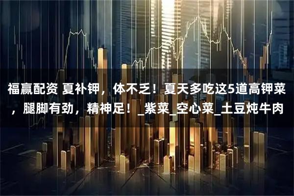 福赢配资 夏补钾，体不乏！夏天多吃这5道高钾菜，腿脚有劲，精神足！_紫菜_空心菜_土豆炖牛肉
