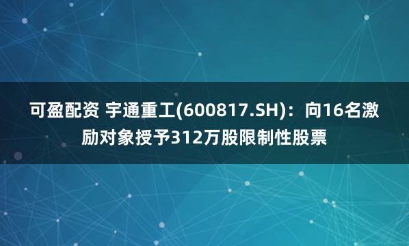 可盈配资 宇通重工(600817.SH)：向16名激励对象授予312万股限制性股票