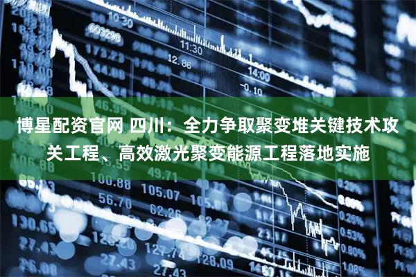 博星配资官网 四川:全力争取聚变堆关键技术攻关工程、高效激光聚变能源工程落地实施