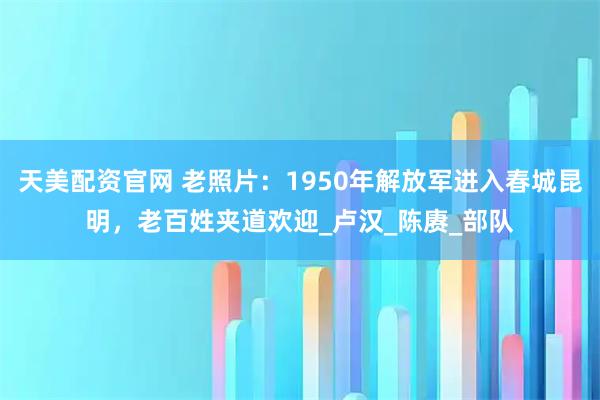 天美配资官网 老照片：1950年解放军进入春城昆明，老百姓夹道欢迎_卢汉_陈赓_部队