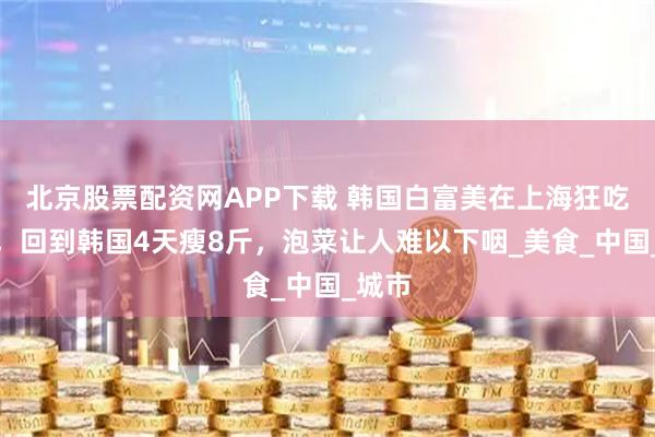 北京股票配资网APP下载 韩国白富美在上海狂吃两天，回到韩国4天瘦8斤，泡菜让人难以下咽_美食_中国_城市
