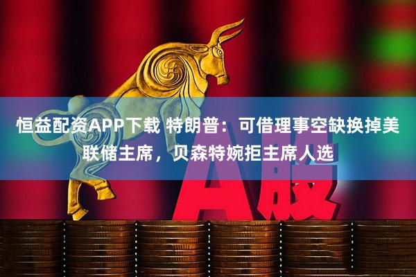 恒益配资APP下载 特朗普：可借理事空缺换掉美联储主席，贝森特婉拒主席人选