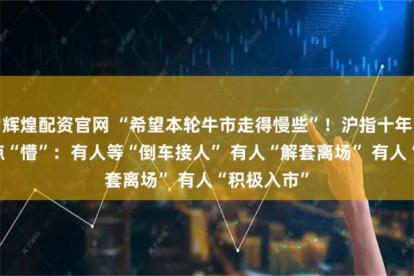 辉煌配资官网 “希望本轮牛市走得慢些”！沪指十年新高 还有点“懵”：有人等“倒车接人” 有人“解套离场” 有人“积极入市”