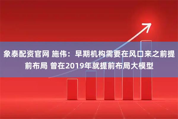 象泰配资官网 施伟：早期机构需要在风口来之前提前布局 曾在2019年就提前布局大模型