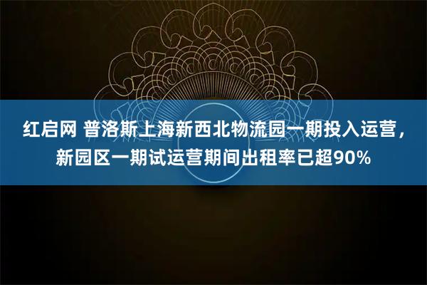 红启网 普洛斯上海新西北物流园一期投入运营，新园区一期试运营期间出租率已超90%