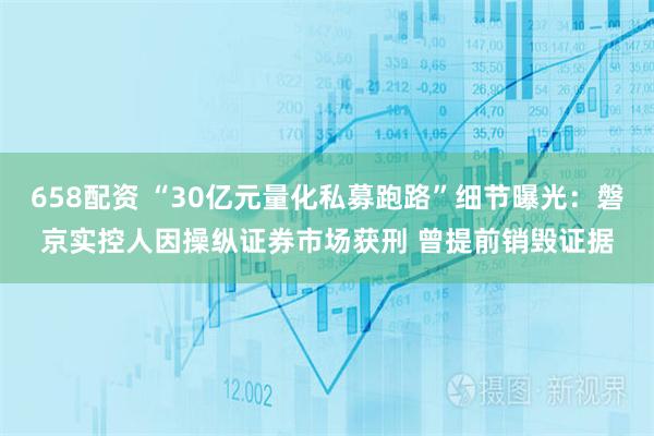 658配资 “30亿元量化私募跑路”细节曝光：磐京实控人因操纵证券市场获刑 曾提前销毁证据