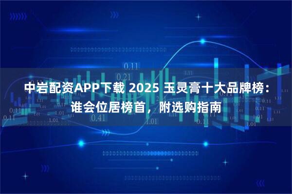 中岩配资APP下载 2025 玉灵膏十大品牌榜：谁会位居榜首，附选购指南