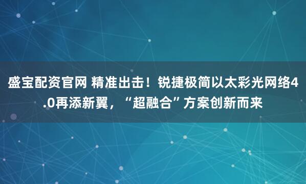 盛宝配资官网 精准出击!锐捷极简以太彩光网络4.0再添新翼,“超融合”方案创新而来