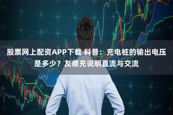 股票网上配资APP下载 科普：充电桩的输出电压是多少？友德充说明直流与交流