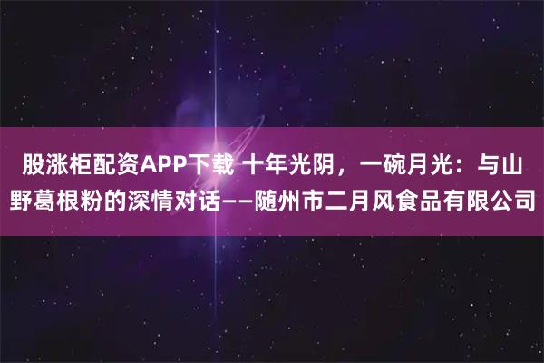 股涨柜配资APP下载 十年光阴，一碗月光：与山野葛根粉的深情对话——随州市二月风食品有限公司
