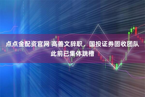 点点金配资官网 高善文辞职，国投证券固收团队此前已集体跳槽
