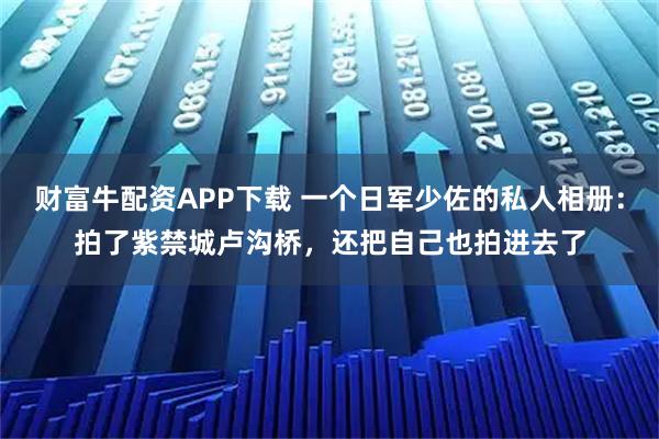 财富牛配资APP下载 一个日军少佐的私人相册：拍了紫禁城卢沟桥，还把自己也拍进去了