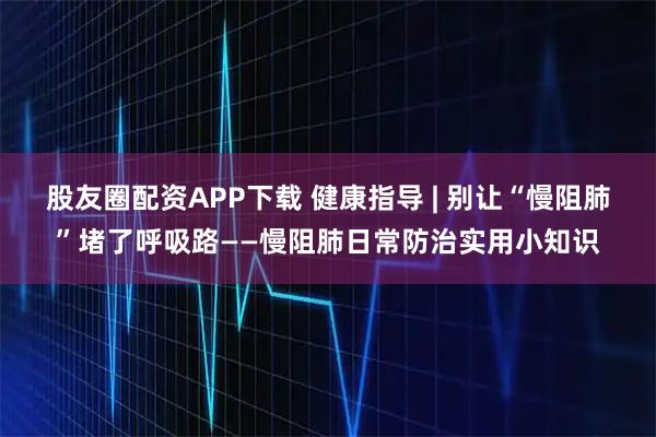 股友圈配资APP下载 健康指导 | 别让“慢阻肺”堵了呼吸路——慢阻肺日常防治实用小知识