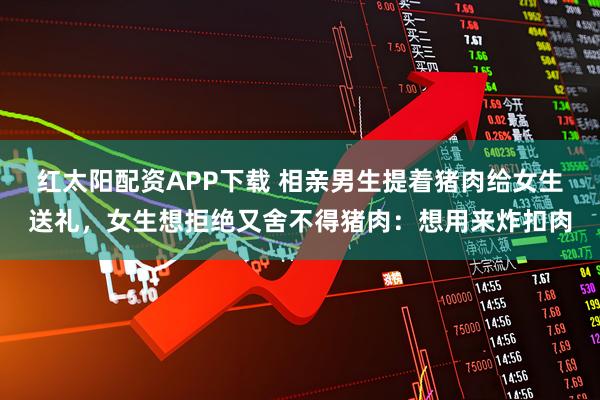 红太阳配资APP下载 相亲男生提着猪肉给女生送礼，女生想拒绝又舍不得猪肉：想用来炸扣肉
