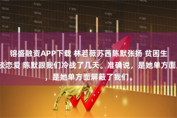 镕盛融资APP下载 林若薇苏茜陈默张扬 贫困生挪用寝室费谈恋爱 陈默跟我们冷战了几天。准确说，是她单方面屏蔽了我们。