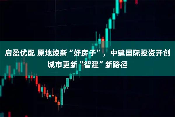 启盈优配 原地焕新“好房子”，中建国际投资开创城市更新“智建”新路径