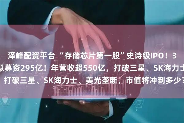 泽峰配资平台 “存储芯片第一股”史诗级IPO！3000亿长鑫科技来了，拟募资295亿！年营收超550亿，打破三星、SK海力士、美光垄断，市值将冲到多少？|原创