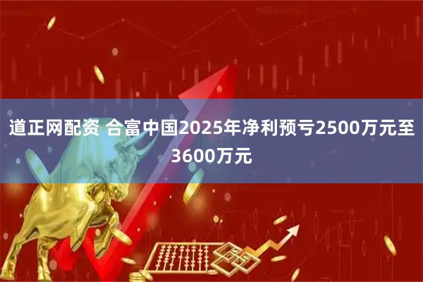 道正网配资 合富中国2025年净利预亏2500万元至3600万元