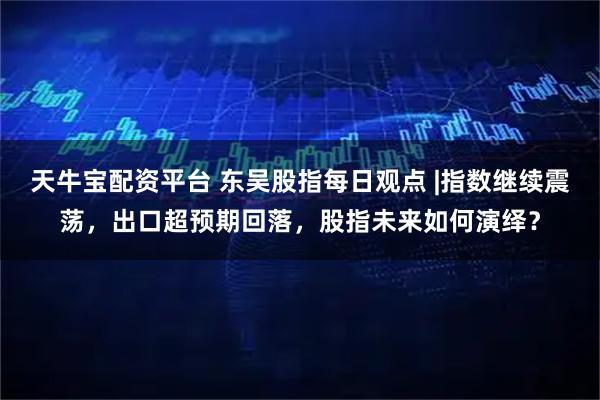 天牛宝配资平台 东吴股指每日观点 |指数继续震荡，出口超预期回落，股指未来如何演绎？