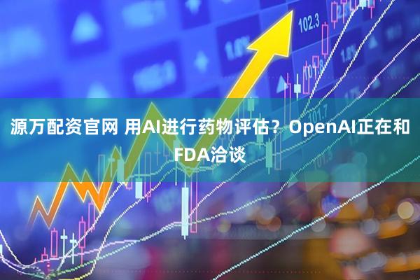 源万配资官网 用AI进行药物评估？OpenAI正在和FDA洽谈
