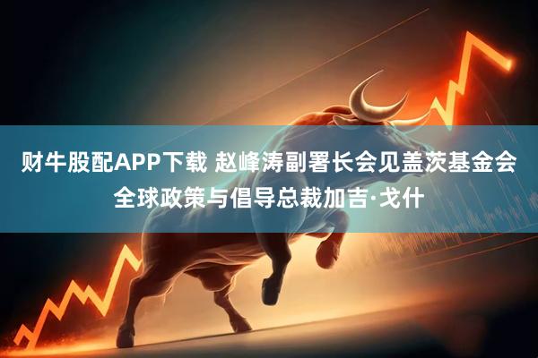 财牛股配APP下载 赵峰涛副署长会见盖茨基金会全球政策与倡导总裁加吉·戈什