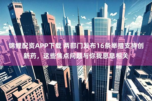 锦鲤配资APP下载 两部门发布16条举措支持创新药，这些焦点问题与你我息息相关