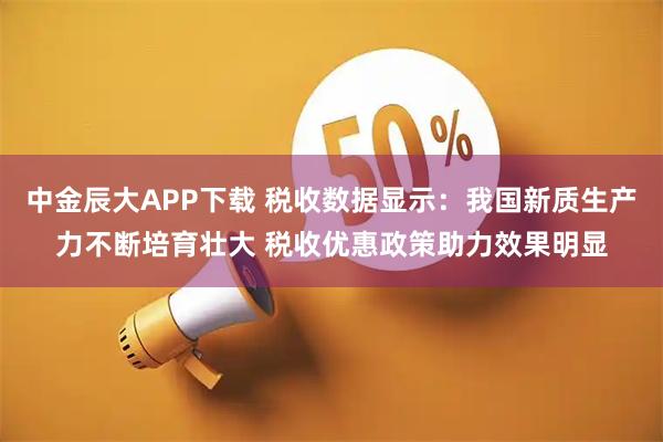 中金辰大APP下载 税收数据显示：我国新质生产力不断培育壮大 税收优惠政策助力效果明显