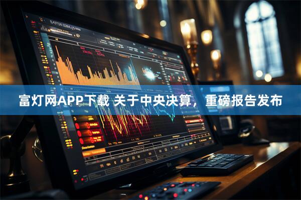 富灯网APP下载 关于中央决算，重磅报告发布