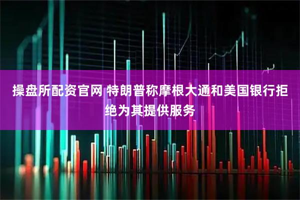 操盘所配资官网 特朗普称摩根大通和美国银行拒绝为其提供服务