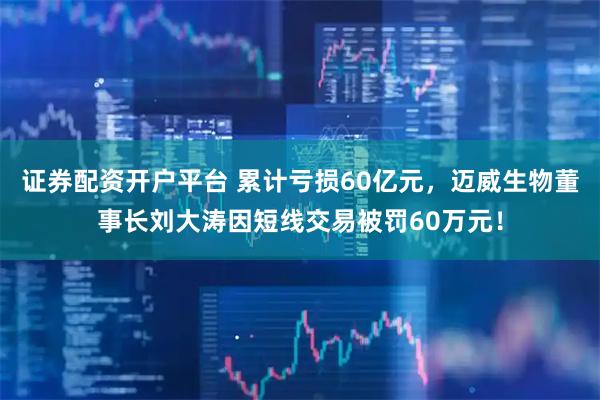 证券配资开户平台 累计亏损60亿元,迈威生物董事长刘大涛因短线交易被罚60万元!