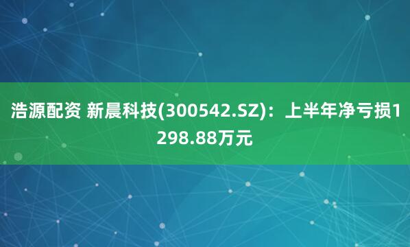 浩源配资 新晨科技(300542.SZ)：上半年净亏损1298.88万元