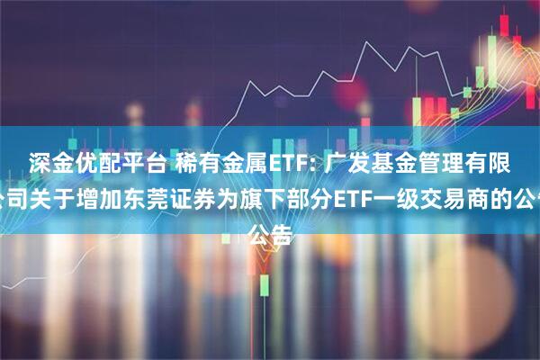 深金优配平台 稀有金属ETF: 广发基金管理有限公司关于增加东莞证券为旗下部分ETF一级交易商的公告