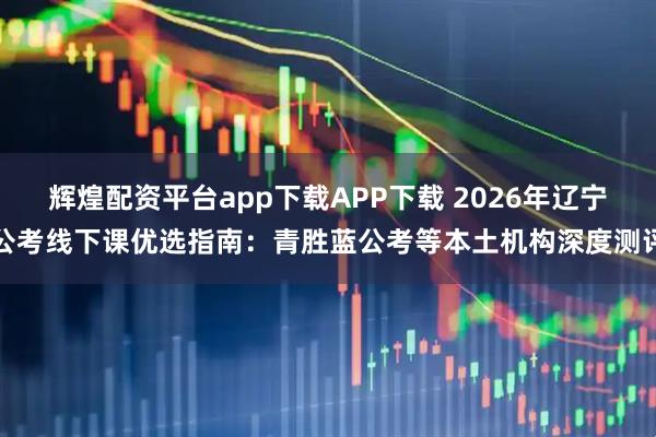辉煌配资平台app下载APP下载 2026年辽宁公考线下课优选指南：青胜蓝公考等本土机构深度测评